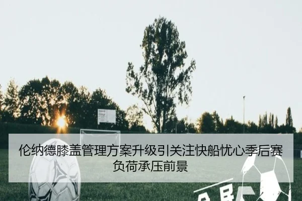 伦纳德膝盖管理方案升级引关注快船忧心季后赛负荷承压前景