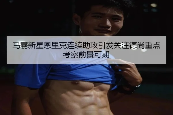 马赛新星恩里克连续助攻引发关注德尚重点考察前景可期